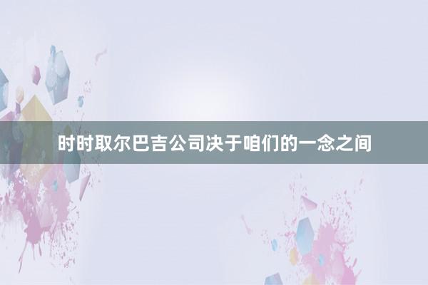 时时取尔巴吉公司决于咱们的一念之间