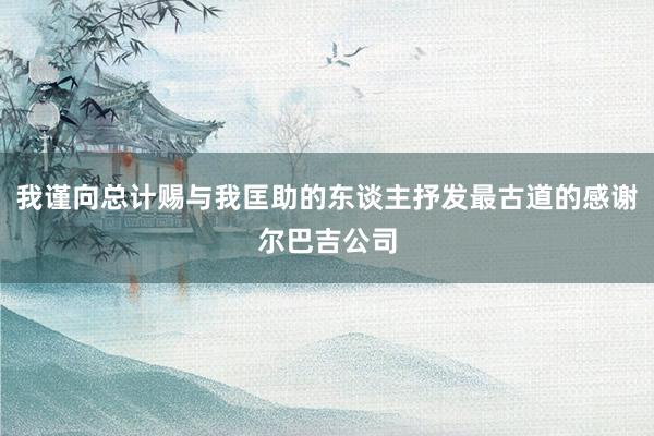 我谨向总计赐与我匡助的东谈主抒发最古道的感谢尔巴吉公司